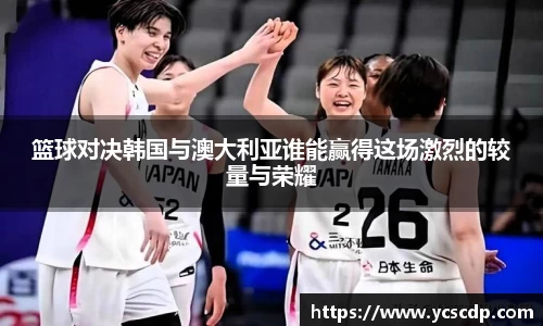 篮球对决韩国与澳大利亚谁能赢得这场激烈的较量与荣耀